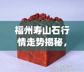 福州壽山石行情走勢揭秘，今年的市場趨勢與收藏價(jià)值分析