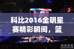 科比2016全明星賽精彩瞬間，籃球傳奇永垂不朽的圖片回顧