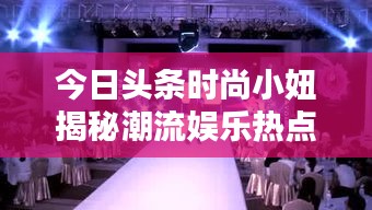 今日頭條時尚小妞揭秘潮流娛樂熱點，新篇章開啟！