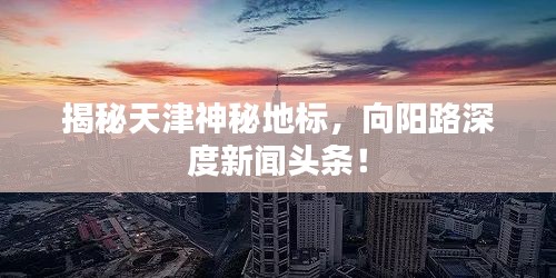 揭秘天津神秘地標(biāo)，向陽路深度新聞?lì)^條！